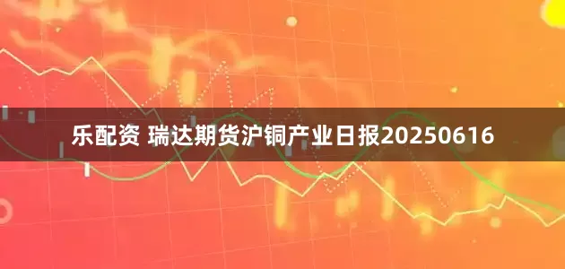 乐配资 瑞达期货沪铜产业日报20250616