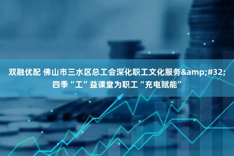 双融优配 佛山市三水区总工会深化职工文化服务&#32;四季“工”益课堂为职工“充电赋能”