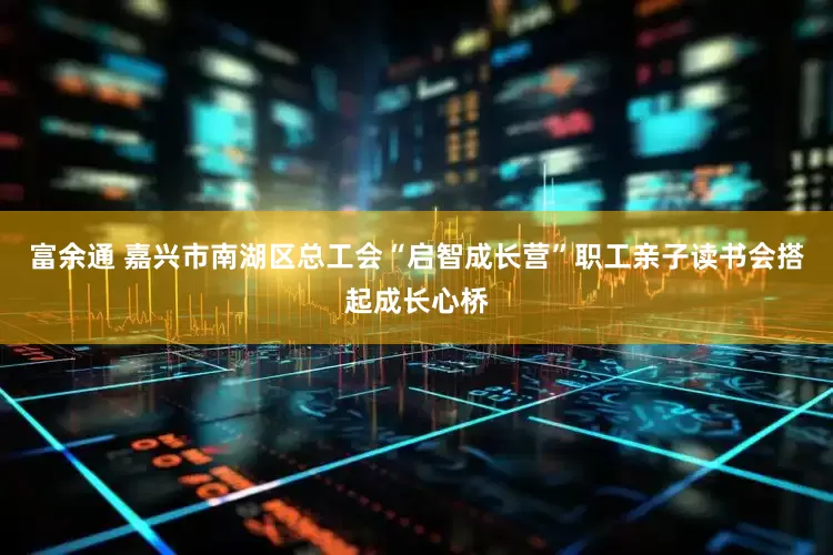 富余通 嘉兴市南湖区总工会“启智成长营”职工亲子读书会搭起成长心桥
