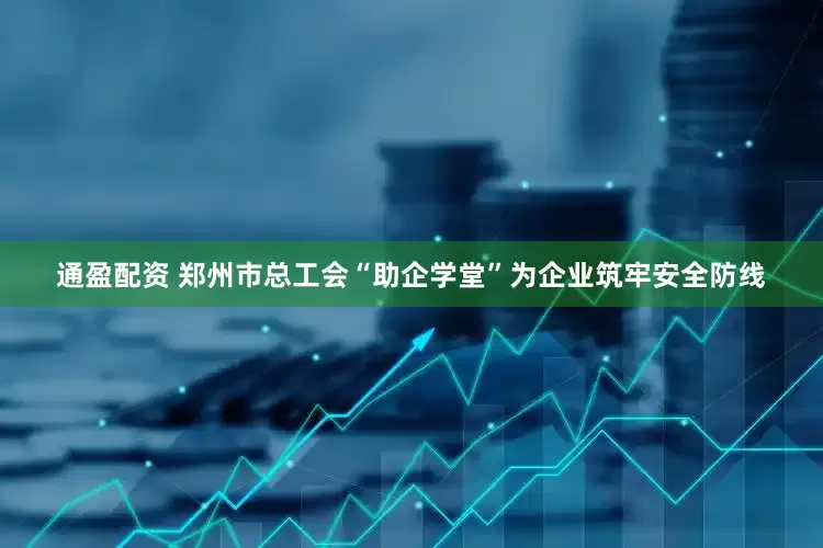 通盈配资 郑州市总工会“助企学堂”为企业筑牢安全防线