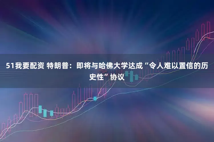 51我要配资 特朗普：即将与哈佛大学达成“令人难以置信的历史性”协议