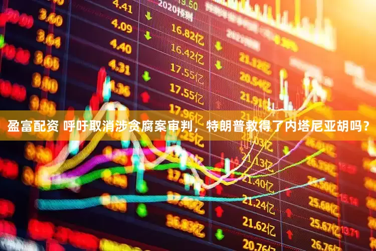 盈富配资 呼吁取消涉贪腐案审判，特朗普救得了内塔尼亚胡吗？