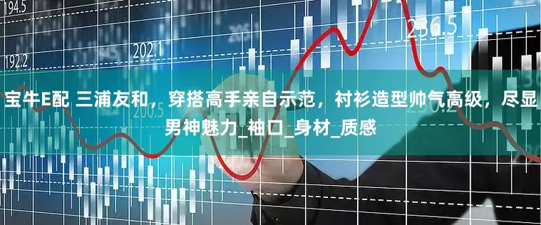 宝牛E配 三浦友和，穿搭高手亲自示范，衬衫造型帅气高级，尽显男神魅力_袖口_身材_质感