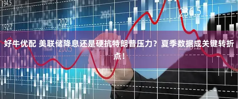 好牛优配 美联储降息还是硬抗特朗普压力？夏季数据成关键转折点！