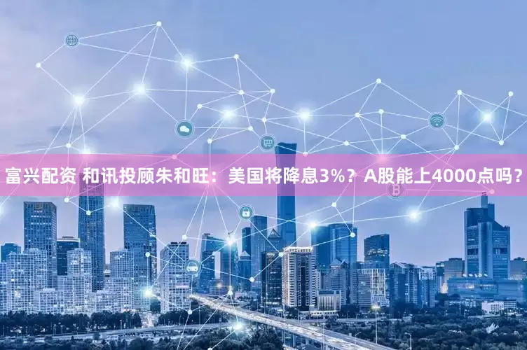 富兴配资 和讯投顾朱和旺：美国将降息3%？A股能上4000点吗？