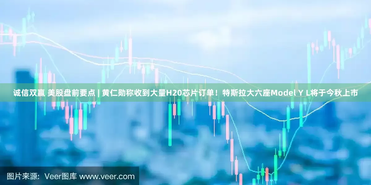 诚信双赢 美股盘前要点 | 黄仁勋称收到大量H20芯片订单！特斯拉大六座Model Y L将于今秋上市