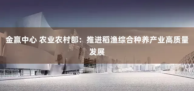 金赢中心 农业农村部：推进稻渔综合种养产业高质量发展