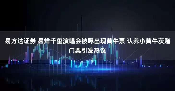 易方达证券 易烊千玺演唱会被曝出现黄牛票 认养小黄牛获赠门票引发热议