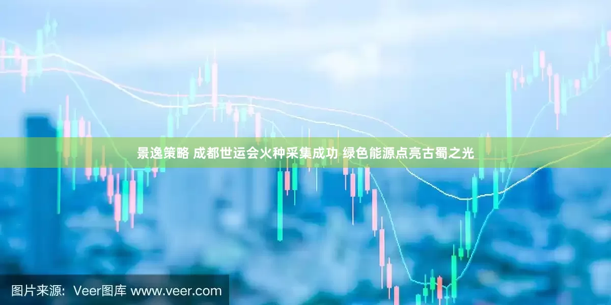 景逸策略 成都世运会火种采集成功 绿色能源点亮古蜀之光