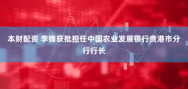 本财配资 李锋获批担任中国农业发展银行贵港市分行行长