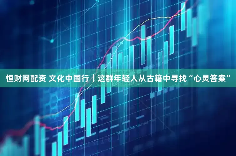 恒财网配资 文化中国行｜这群年轻人从古籍中寻找“心灵答案”