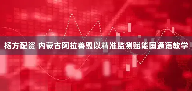 杨方配资 内蒙古阿拉善盟以精准监测赋能国通语教学