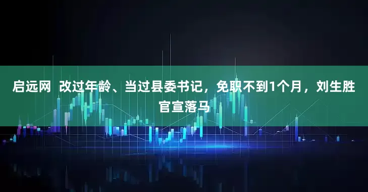 启远网  改过年龄、当过县委书记，免职不到1个月，刘生胜官宣落马