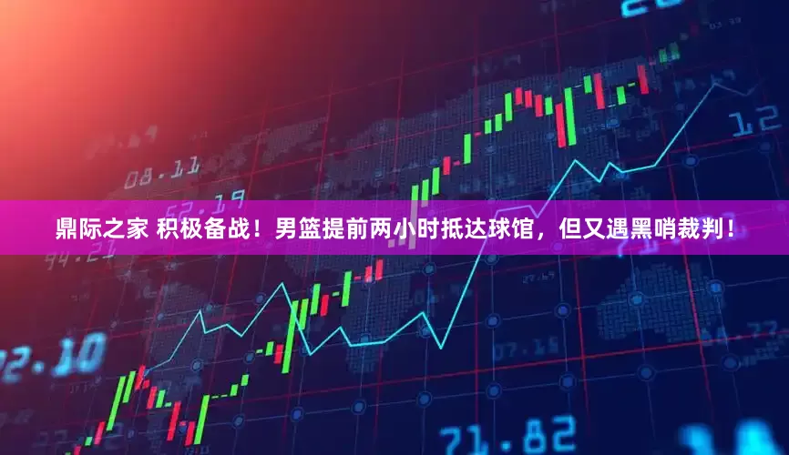 鼎际之家 积极备战！男篮提前两小时抵达球馆，但又遇黑哨裁判！