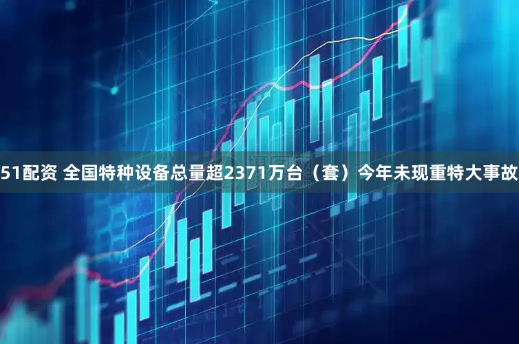 51配资 全国特种设备总量超2371万台（套）今年未现重特大事故