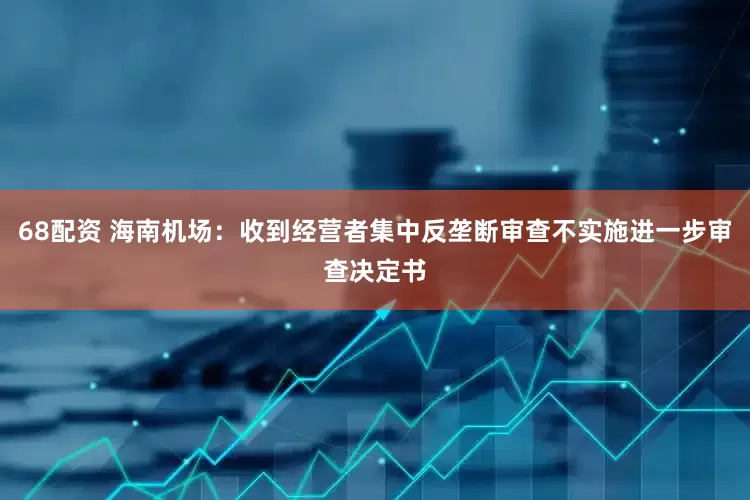 68配资 海南机场：收到经营者集中反垄断审查不实施进一步审查决定书