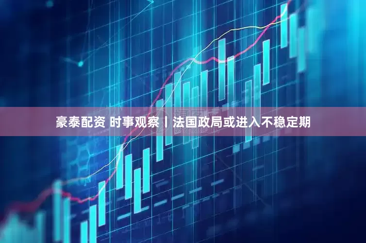 豪泰配资 时事观察丨法国政局或进入不稳定期