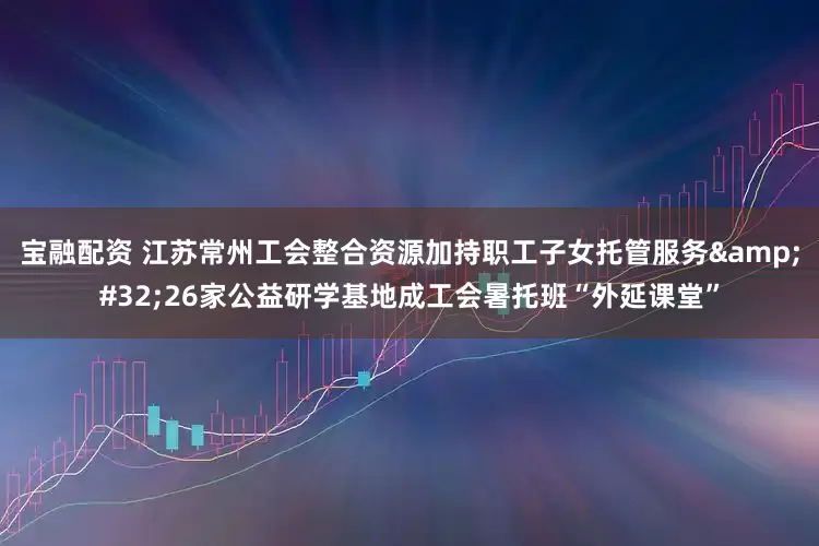 宝融配资 江苏常州工会整合资源加持职工子女托管服务&#32;26家公益研学基地成工会暑托班“外延课堂”