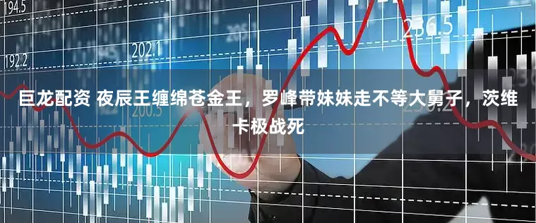 巨龙配资 夜辰王缠绵苍金王，罗峰带妹妹走不等大舅子，茨维卡极战死