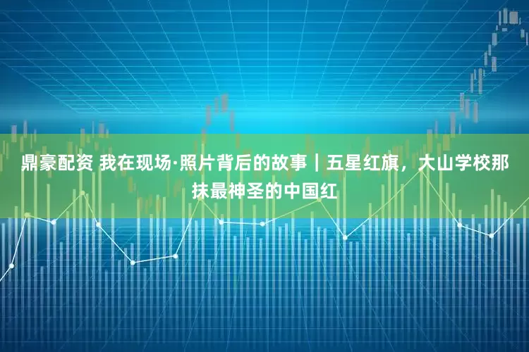 鼎豪配资 我在现场·照片背后的故事｜五星红旗，大山学校那抹最神圣的中国红