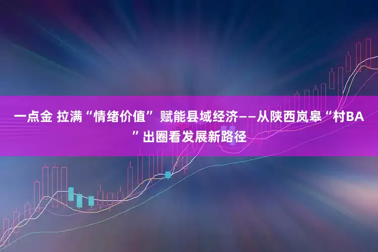 一点金 拉满“情绪价值” 赋能县域经济——从陕西岚皋“村BA”出圈看发展新路径