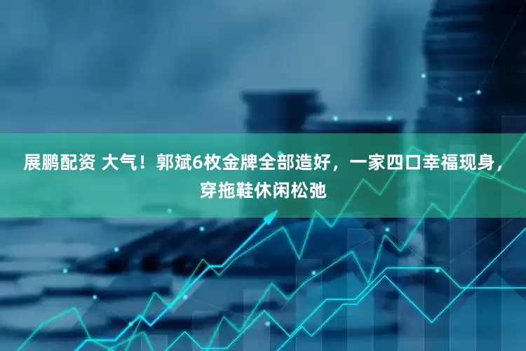 展鹏配资 大气!郭斌6枚金牌全部造好,一家四口幸福现身,穿拖鞋休闲松弛