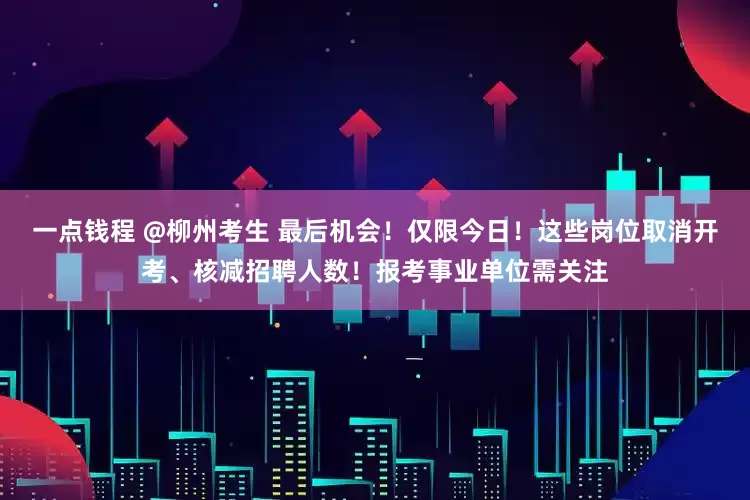 一点钱程 @柳州考生 最后机会！仅限今日！这些岗位取消开考、核减招聘人数！报考事业单位需关注
