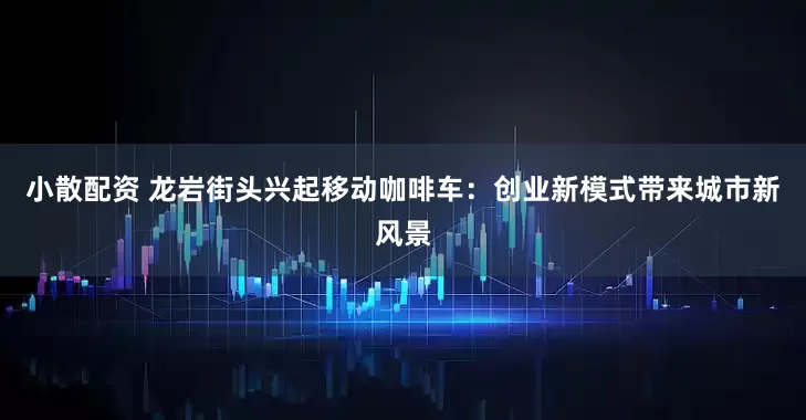 小散配资 龙岩街头兴起移动咖啡车：创业新模式带来城市新风景