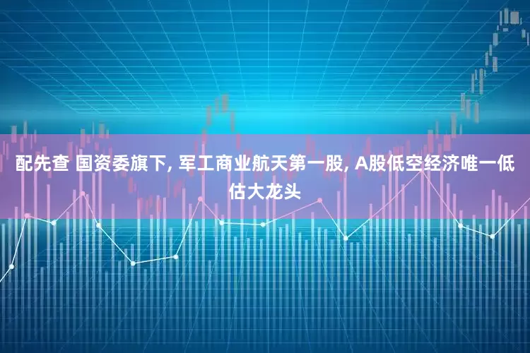 配先查 国资委旗下, 军工商业航天第一股, A股低空经济唯一低估大龙头