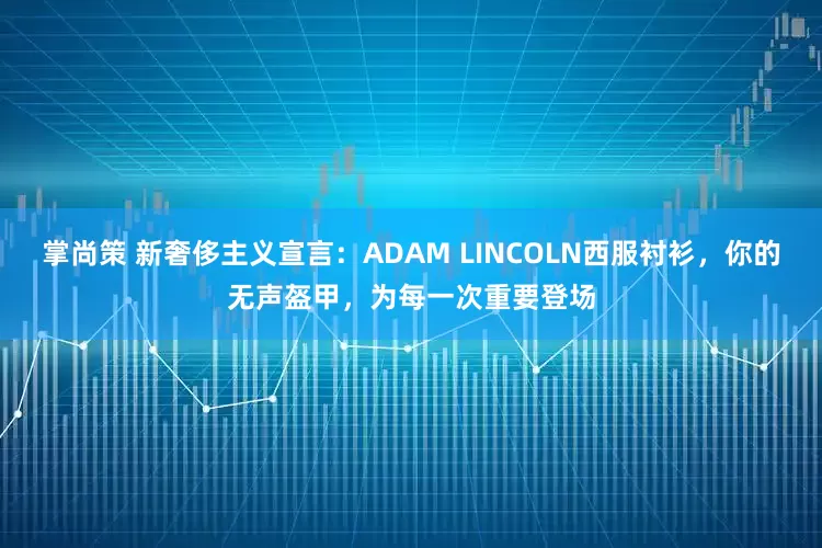 掌尚策 新奢侈主义宣言:ADAM LINCOLN西服衬衫,你的无声盔甲,为每一次重要登场