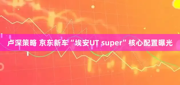 卢深策略 京东新车“埃安UT super”核心配置曝光