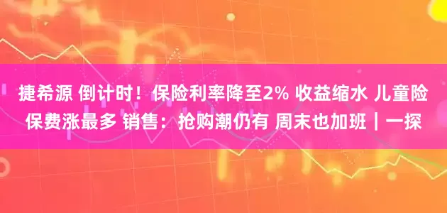 捷希源 倒计时！保险利率降至2% 收益缩水 儿童险保费涨最多 销售：抢购潮仍有 周末也加班｜一探