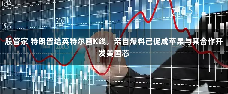 股管家 特朗普给英特尔画K线,亲自爆料已促成苹果与其合作开发美国芯